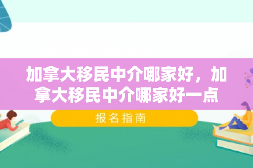 加拿大移民中介哪家好，加拿大移民中介哪家好一点