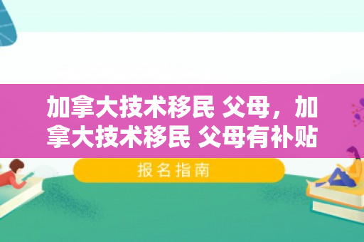 加拿大技术移民 父母，加拿大技术移民 父母有补贴吗