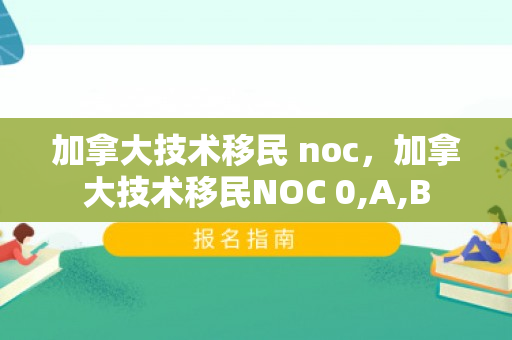 加拿大技术移民 noc，加拿大技术移民NOC 0,A,B