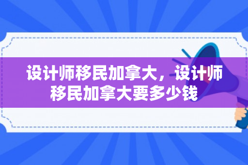 设计师移民加拿大，设计师移民加拿大要多少钱
