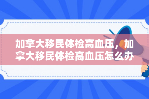加拿大移民体检高血压，加拿大移民体检高血压怎么办