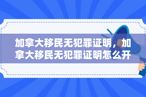 加拿大移民无犯罪证明，加拿大移民无犯罪证明怎么开