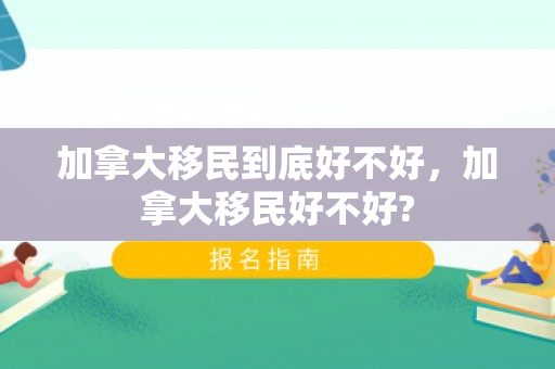 加拿大移民到底好不好，加拿大移民好不好?