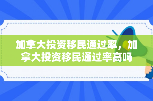 加拿大投资移民通过率，加拿大投资移民通过率高吗