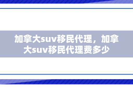 加拿大suv移民代理，加拿大suv移民代理费多少
