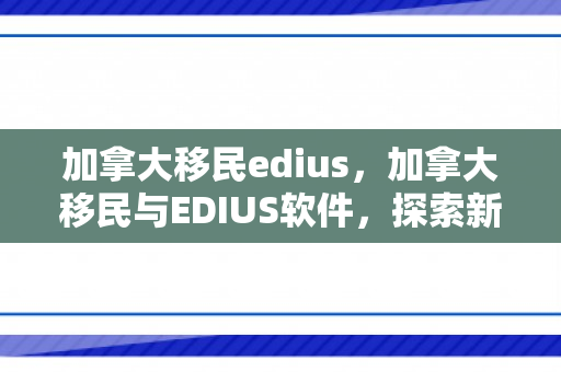 加拿大移民edius，加拿大移民与EDIUS软件，探索新大陆的数字化工具