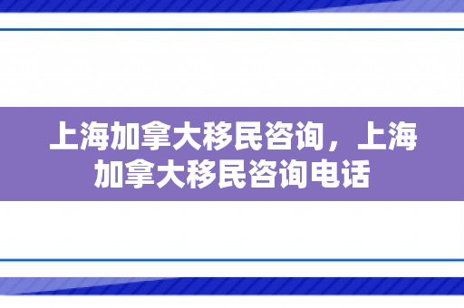 上海加拿大移民咨询，上海加拿大移民咨询电话