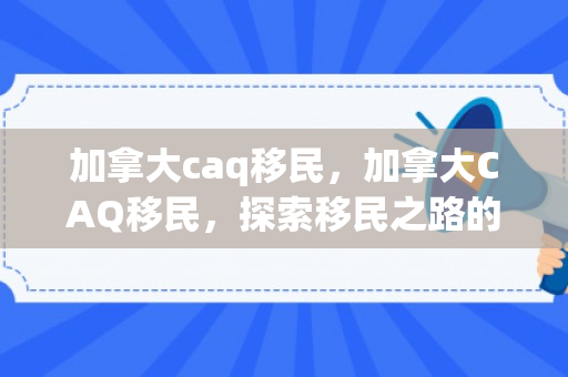 加拿大caq移民，加拿大CAQ移民，探索移民之路的新机遇
