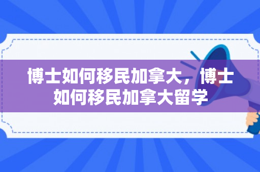 博士如何移民加拿大，博士如何移民加拿大留学