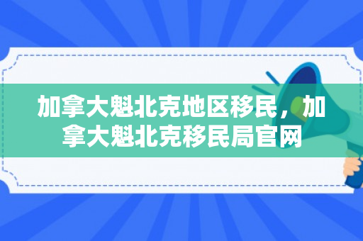 加拿大魁北克地区移民，加拿大魁北克移民局官网