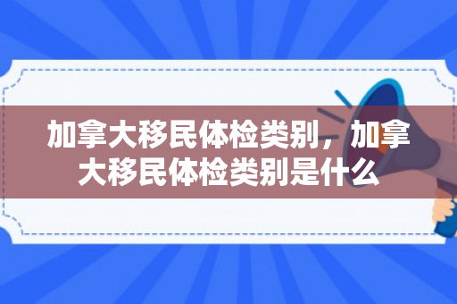 加拿大移民体检类别，加拿大移民体检类别是什么