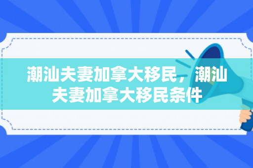 潮汕夫妻加拿大移民，潮汕夫妻加拿大移民条件