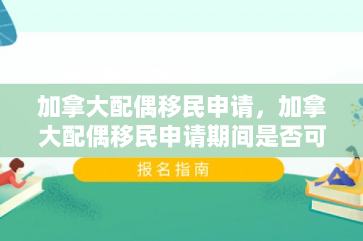 加拿大配偶移民申请，加拿大配偶移民申请期间是否可以出国
