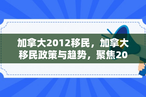 加拿大2012移民，加拿大移民政策与趋势，聚焦2012年加拿大移民改革