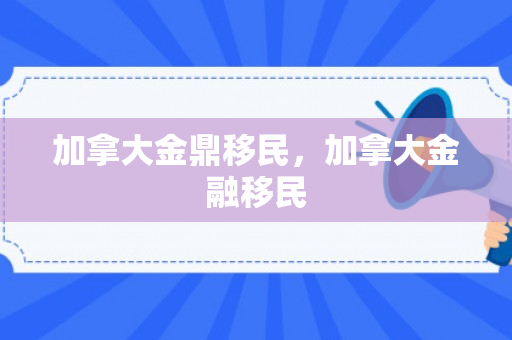 加拿大金鼎移民，加拿大金融移民