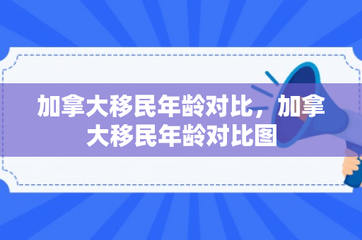 加拿大移民年龄对比，加拿大移民年龄对比图