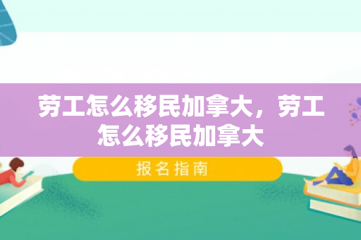 劳工怎么移民加拿大，劳工怎么移民加拿大