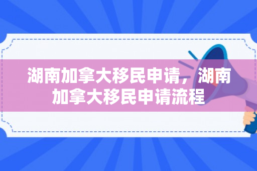 湖南加拿大移民申请，湖南加拿大移民申请流程