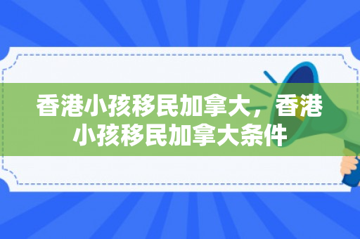 香港小孩移民加拿大，香港小孩移民加拿大条件