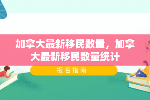 加拿大最新移民数量，加拿大最新移民数量统计