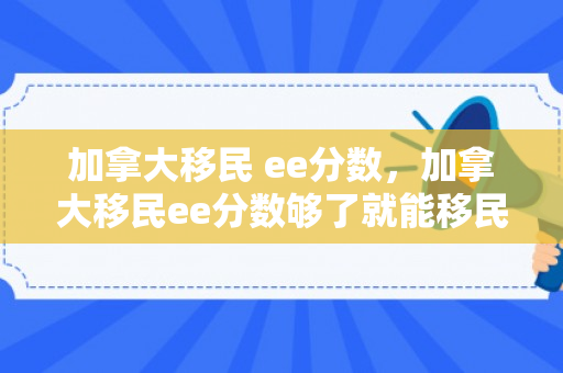 加拿大移民 ee分数，加拿大移民ee分数够了就能移民吗