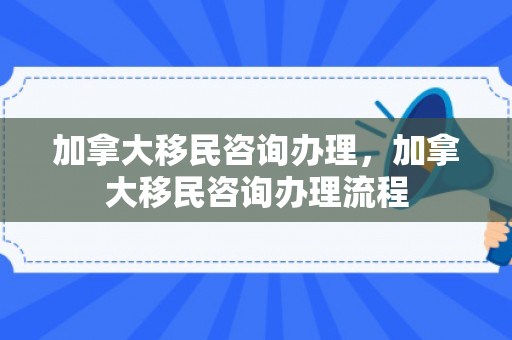 加拿大移民咨询办理，加拿大移民咨询办理流程