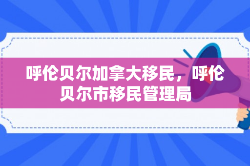 呼伦贝尔加拿大移民，呼伦贝尔市移民管理局