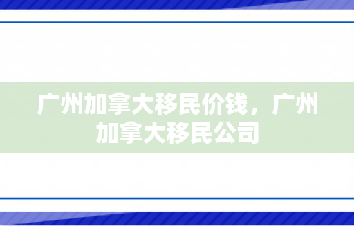 广州加拿大移民价钱，广州加拿大移民公司