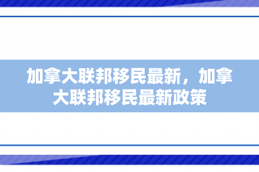 加拿大联邦移民最新，加拿大联邦移民最新政策