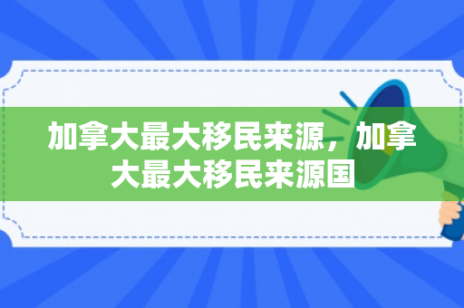 加拿大最大移民来源，加拿大最大移民来源国
