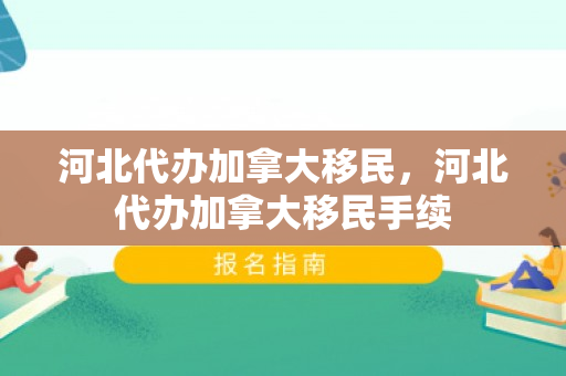 河北代办加拿大移民，河北代办加拿大移民手续