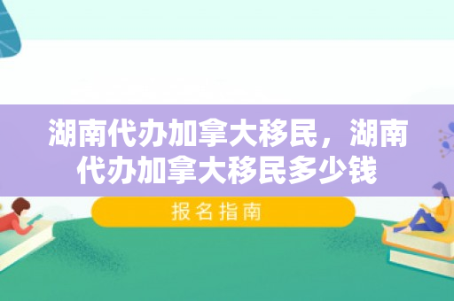 湖南代办加拿大移民，湖南代办加拿大移民多少钱