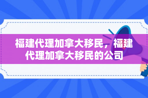 福建代理加拿大移民，福建代理加拿大移民的公司