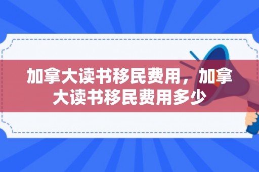 加拿大读书移民费用，加拿大读书移民费用多少