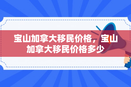 宝山加拿大移民价格，宝山加拿大移民价格多少