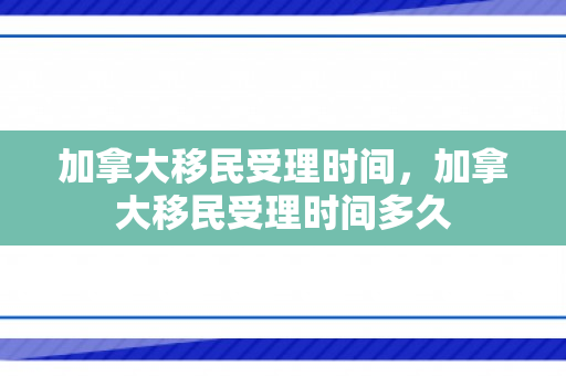加拿大移民受理时间，加拿大移民受理时间多久