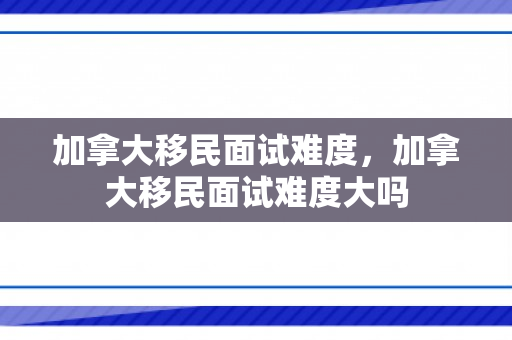 加拿大移民面试难度，加拿大移民面试难度大吗