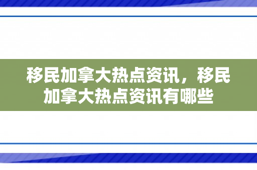 移民加拿大热点资讯，移民加拿大热点资讯有哪些
