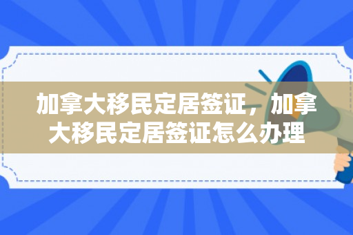 加拿大移民定居签证，加拿大移民定居签证怎么办理