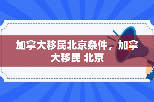 加拿大移民北京条件，加拿大移民 北京