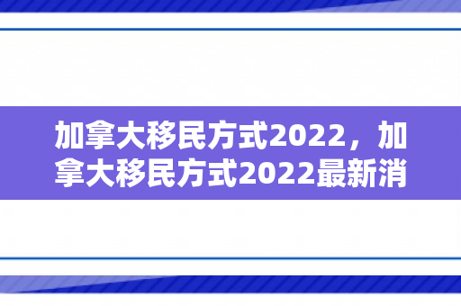 加拿大移民方式2022，加拿大移民方式2022最新消息