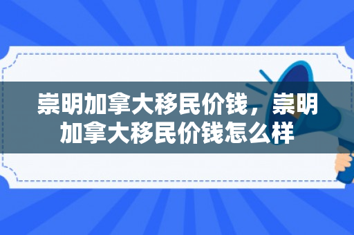 崇明加拿大移民价钱，崇明加拿大移民价钱怎么样