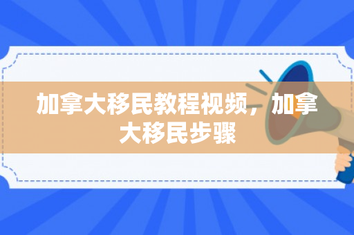 加拿大移民教程视频，加拿大移民步骤