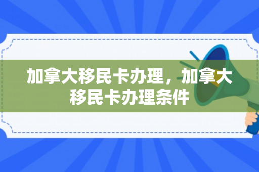 加拿大移民卡办理，加拿大移民卡办理条件