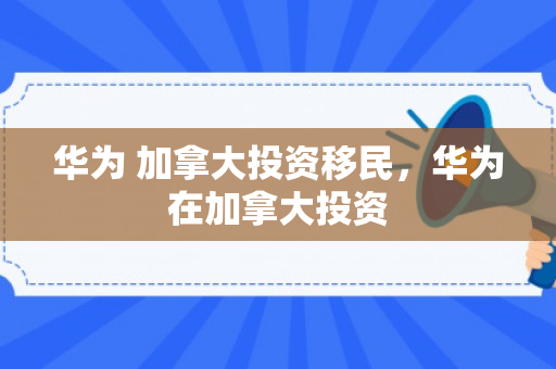 华为 加拿大投资移民，华为在加拿大投资