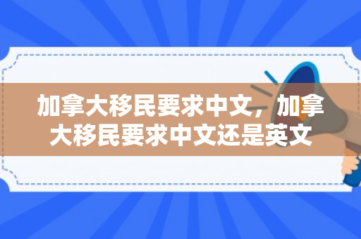 加拿大移民要求中文，加拿大移民要求中文还是英文