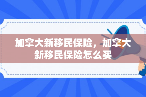 加拿大新移民保险，加拿大新移民保险怎么买