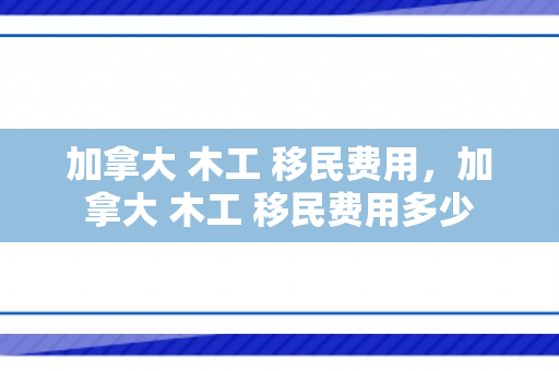 加拿大 木工 移民费用，加拿大 木工 移民费用多少