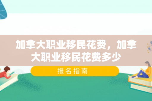 加拿大职业移民花费，加拿大职业移民花费多少