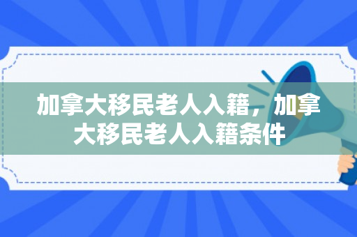 加拿大移民老人入籍，加拿大移民老人入籍条件